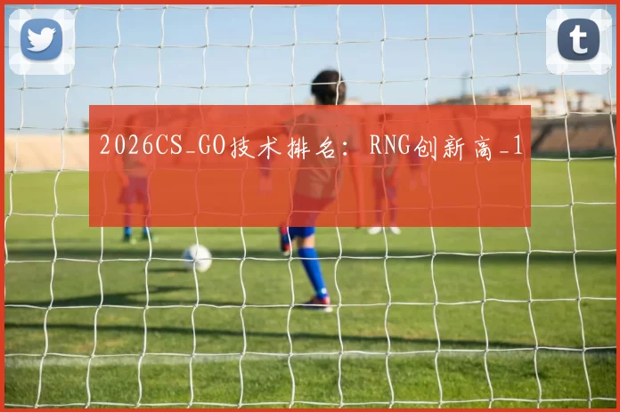 2026CS_GO技术排名：RNG创新高_1