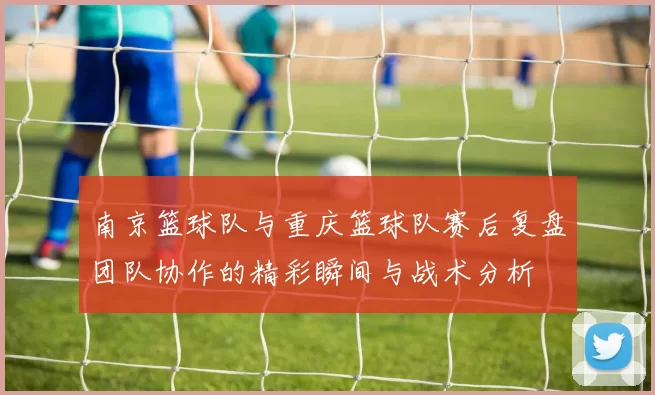 南京篮球队与重庆篮球队赛后复盘团队协作的精彩瞬间与战术分析