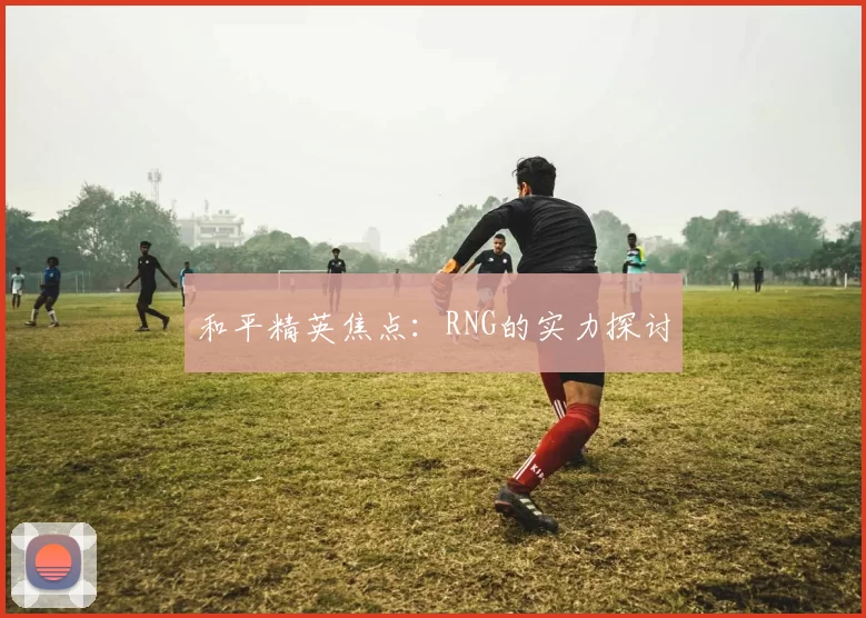 和平精英焦点：RNG的实力探讨