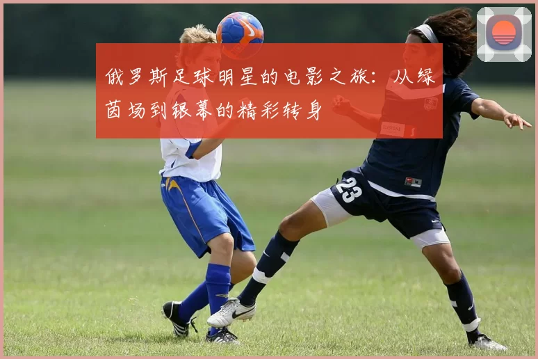 俄罗斯足球明星的电影之旅：从绿茵场到银幕的精彩转身