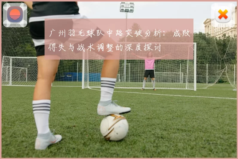 广州羽毛球队中路突破分析：成败得失与战术调整的深度探讨