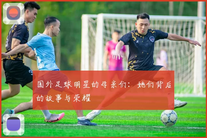 国外足球明星的母亲们：她们背后的故事与荣耀