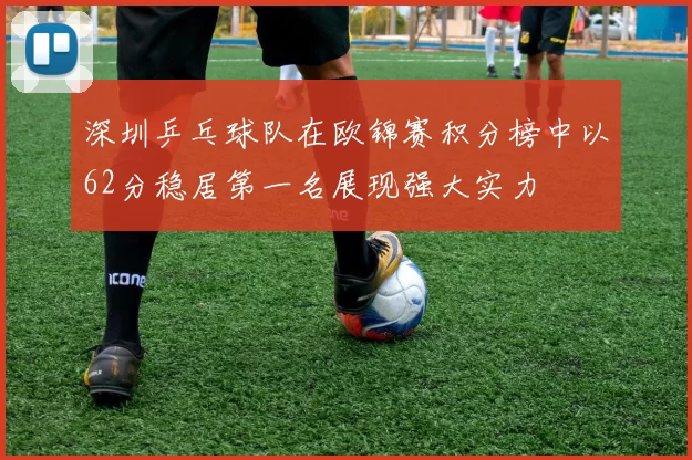 深圳乒乓球队在欧锦赛积分榜中以62分稳居第一名展现强大实力