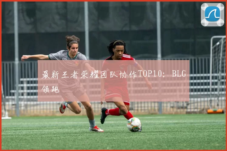 最新王者荣耀团队协作TOP10：BLG领跑