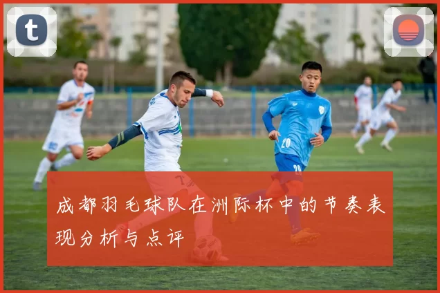 成都羽毛球队在洲际杯中的节奏表现分析与点评