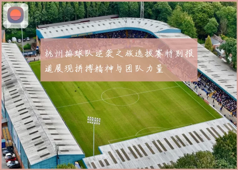 杭州排球队逆袭之旅选拔赛特别报道展现拼搏精神与团队力量